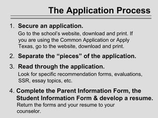 The Application Process 1.  Secure an application.     Go to the school’s website, download and print. If    you are using the Common Application or Apply    Texas, go to the website, download and print. 2.  Separate the “pieces” of the application.  3.  Read through the application.   Look for specific recommendation forms, evaluations,    SSR, essay topics, etc.  4.  Complete the Parent Information Form, the   Student Information Form & develop a resume.     Return the forms and your resume to your    counselor.  