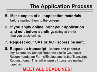 The Application Process 5.   Make copies of all application materials    before mailing them to the college. 6.  If you apply online, print your application    and  edit  before sending;  colleges prefer    that you apply online. 7.   Request your SAT or ACT scores be sent. 8 .   Request a transcript:  Be sure and  paperclip     any Secondary School Reports/specific Counselor    Recommendation Forms/Evaluations   to the Transcript    Request form.  This will ensure all items are mailed    together. MEET ALL DEADLINES! 