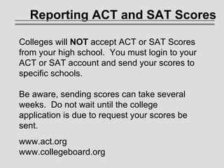 Reporting ACT and SAT Scores Colleges will  NOT  accept ACT or SAT Scores from your high school.  You must login to your ACT or SAT account and send your scores to specific schools. Be aware, sending scores can take several weeks.  Do not wait until the college application is due to request your scores be sent. www.act.org www.collegeboard.org 