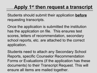 Students should submit their application  before  requesting transcripts.  Once the application is submitted the institution has the application on file.  This ensures test scores, letters of recommendation, secondary school reports, etc. are attached to the correct application.  Students need to attach any Secondary School Reports, specific Counselor Recommendation Forms or Evaluations (if the application has these documents) to their Transcript Request. This will ensure all items are mailed together. Apply 1 st  then request a transcript 