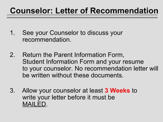 Counselor: Letter of Recommendation See your Counselor to discuss your   recommendation. Return the Parent Information Form,  Student Information Form and your resume  to your counselor. No recommendation letter will   be written without these documents. 3.   Allow your counselor at least  3 Weeks  to   write your letter before it must be    MAILED . 