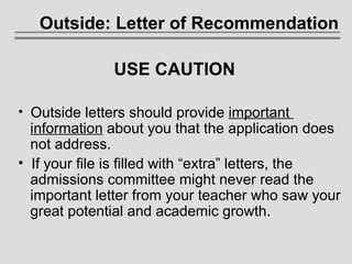 Outside: Letter of Recommendation USE CAUTION Outside letters should provide  important    information  about you that the application does    not address.  If your file is filled with “extra” letters, the    admissions committee might never read the    important letter from your teacher who saw your    great potential and academic growth. 