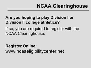 NCAA Clearinghouse Are you hoping to play Division I or  Division II college athletics?  If so, you are required to register with the NCAA Clearinghouse. Register Online: www.ncaaeligibilitycenter.net 
