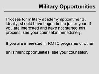 Military Opportunities Process for military academy appointments, ideally, should have begun in the junior year. If you are interested and have not started this process, see your counselor immediately. If you are interested in ROTC programs or other  enlistment opportunities, see your counselor. 