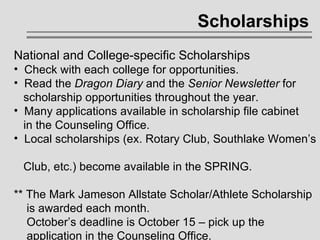 Scholarships National and College-specific Scholarships Check with each college for opportunities. Read the  Dragon Diary  and the  Senior Newsletter  for    scholarship opportunities throughout the year. Many applications available in scholarship file cabinet    in the Counseling Office. Local scholarships (ex. Rotary Club, Southlake Women’s    Club, etc.) become available in the SPRING. ** The Mark Jameson Allstate Scholar/Athlete Scholarship    is awarded each month.    October’s deadline is October 15 – pick up the    application in the Counseling Office. 