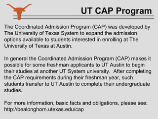 UT CAP Program The Coordinated Admission Program (CAP) was developed by The University of Texas System to expand the admission options available to students interested in enrolling at The University of Texas at Austin.  In general the Coordinated Admission Program (CAP) makes it possible for some freshman applicants to UT Austin to begin their studies at another UT System university.  After completing the CAP requirements during their freshman year, such students transfer to UT Austin to complete their undergraduate studies.  For more information, basic facts and obligations, please see: http://bealonghorn.utexas.edu/cap 