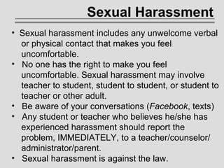 Sexual Harassment Sexual harassment includes any unwelcome verbal   or physical contact that makes you feel    uncomfortable. No one has the right to make you feel    uncomfortable. Sexual harassment may involve    teacher to student, student to student, or student to   teacher or other adult. Be aware of your conversations ( Facebook , texts) Any student or teacher who believes he/she has   experienced harassment should report the    problem, IMMEDIATELY, to a teacher/counselor/   administrator/parent.   Sexual harassment is against the law. 