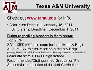 Texas A&M University Check out  www.tamu.edu  for info. Admission Deadline:  January 15, 2011 Scholarship Deadline:  December 1, 2011 Rules regarding Academic Admission: Top 25% SAT: 1300 (600 minimum for both Math & Rdg) ACT: 30 (27 minimum for both Math & Rdg) (Writing Portion MUST BE taken for Math & Reading scores to be considered) Graduate from a Texas high school Recommended/Distinguished Graduation Plan Successful completion of the 4x4 Curriculum 