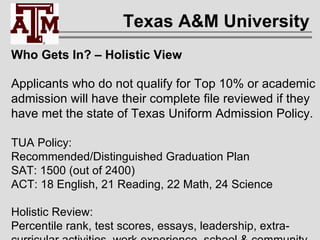 Texas A&M University Who Gets In? – Holistic View Applicants who do not qualify for Top 10% or academic admission will have their complete file reviewed if they have met the state of Texas Uniform Admission Policy. TUA Policy:  Recommended/Distinguished Graduation Plan SAT: 1500 (out of 2400) ACT: 18 English, 21 Reading, 22 Math, 24 Science Holistic Review: Percentile rank, test scores, essays, leadership, extra- curricular activities, work experience, school & community service, socio-economic status, overcoming adversity. 