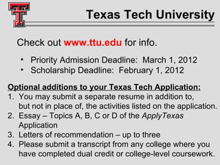 Texas Tech University Check out  www.ttu.edu   for info. Priority Admission Deadline:  March 1, 2012 Scholarship Deadline:  February 1, 2012 Optional additions to your Texas Tech Application: 1.  You may submit a separate resume in addition to,    but not in place of, the activities listed on the application.  2.  Essay – Topics A, B, C or D of the  ApplyTexas     Application  3.  Letters of recommendation – up to three  4.  Please submit a transcript from any college where you    have completed dual credit or college-level coursework.  