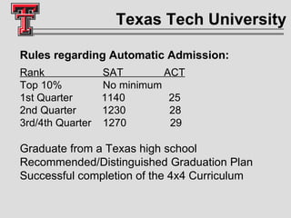 Texas Tech University Rules regarding Automatic Admission: Rank  SAT  ACT   Top 10%  No minimum 1st Quarter  1140  25  2nd Quarter  1230  28  3rd/4th Quarter  1270  29  Graduate from a Texas high school Recommended/Distinguished Graduation Plan Successful completion of the 4x4 Curriculum 