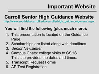 Important Website 1.  This presentation is located on the Guidance    Page.  2.  Scholarships are listed along with deadlines 3.  Senior Newsletter 4.  Campus Chats: college visits to CSHS.    This site provides the dates and times. 5.  Transcript Request Forms 6.  AP Test Registration Carroll Senior High Guidance Website http://www.southlakecarroll.edu/carrollsrhigh_guidance-general.aspx You will find the following (plus much more): 