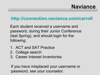 Naviance http://connection.naviance.com/carroll   Each student received a username and password, during their Junior Conference (last Spring), and should login for the following: 1.  ACT and SAT Practice 2.  College search 3.  Career Interest Inventories If you have misplaced your username or password, see your counselor. 