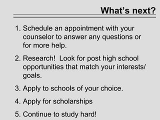 What’s next? Schedule an appointment with your counselor to answer any questions or for more help.  Research!  Look for post high school opportunities that match your interests/goals. Apply to schools of your choice. Apply for scholarships Continue to study hard! 