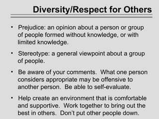 Diversity/Respect for Others   Prejudice: an opinion about a person or group    of people formed without knowledge, or with    limited knowledge. Stereotype: a general viewpoint about a group    of people. Be aware of your comments.  What one person    considers appropriate may be offensive to   another person.  Be able to self-evaluate. Help create an environment that is comfortable   and supportive.  Work together to bring out the   best in others.  Don’t put other people down. 