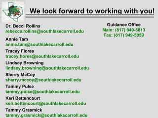 We look forward to working with you! Dr. Becci Rollins [email_address] Annie Tam  [email_address] Tracey Flores [email_address] Lindsey Browning [email_address] Sherry McCoy [email_address] Tammy Pulse [email_address] Keri Bettencourt  [email_address] Tammy Grasmick  [email_address] Guidance Office Main: (817) 949-5813 Fax: (817) 949-5959 
