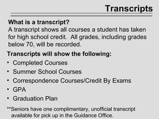 Transcripts Transcripts will show the following: Completed Courses Summer School Courses Correspondence Courses/Credit By Exams GPA Graduation Plan What is a transcript? A transcript shows all courses a student has taken for high school credit.  All grades, including grades below 70, will be recorded. **Seniors have one complimentary, unofficial transcript    available for pick up in the Guidance Office. 