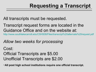 Requesting a Transcript   All transcripts must be requested. Transcript request forms are located in the Guidance Office and on the website at: http://www.southlakecarroll.edu/CSHS08/Files/transcript%20alternate%20request.pdf Allow two weeks for processing Cost: Official Transcripts are $5.00 Unofficial Transcripts are $2.00 ** All post high school institutions require one official transcript. 