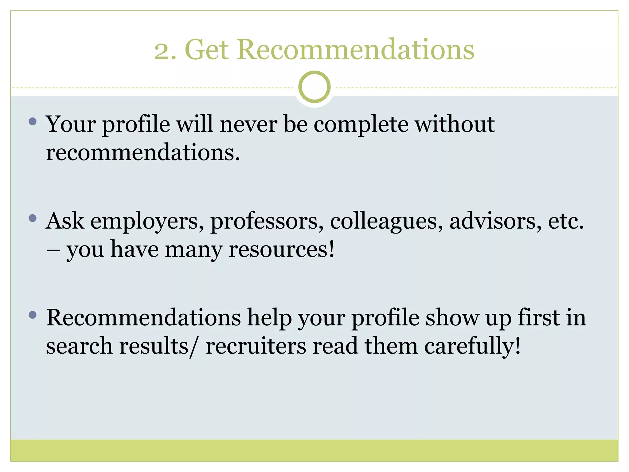 2. Get Recommendations Your profile will never be complete without recommendations. Ask employers, professors, colleagues, advisors, etc. – you have many resources! Recommendations help your profile show up first in search results/ recruiters read them carefully! 
