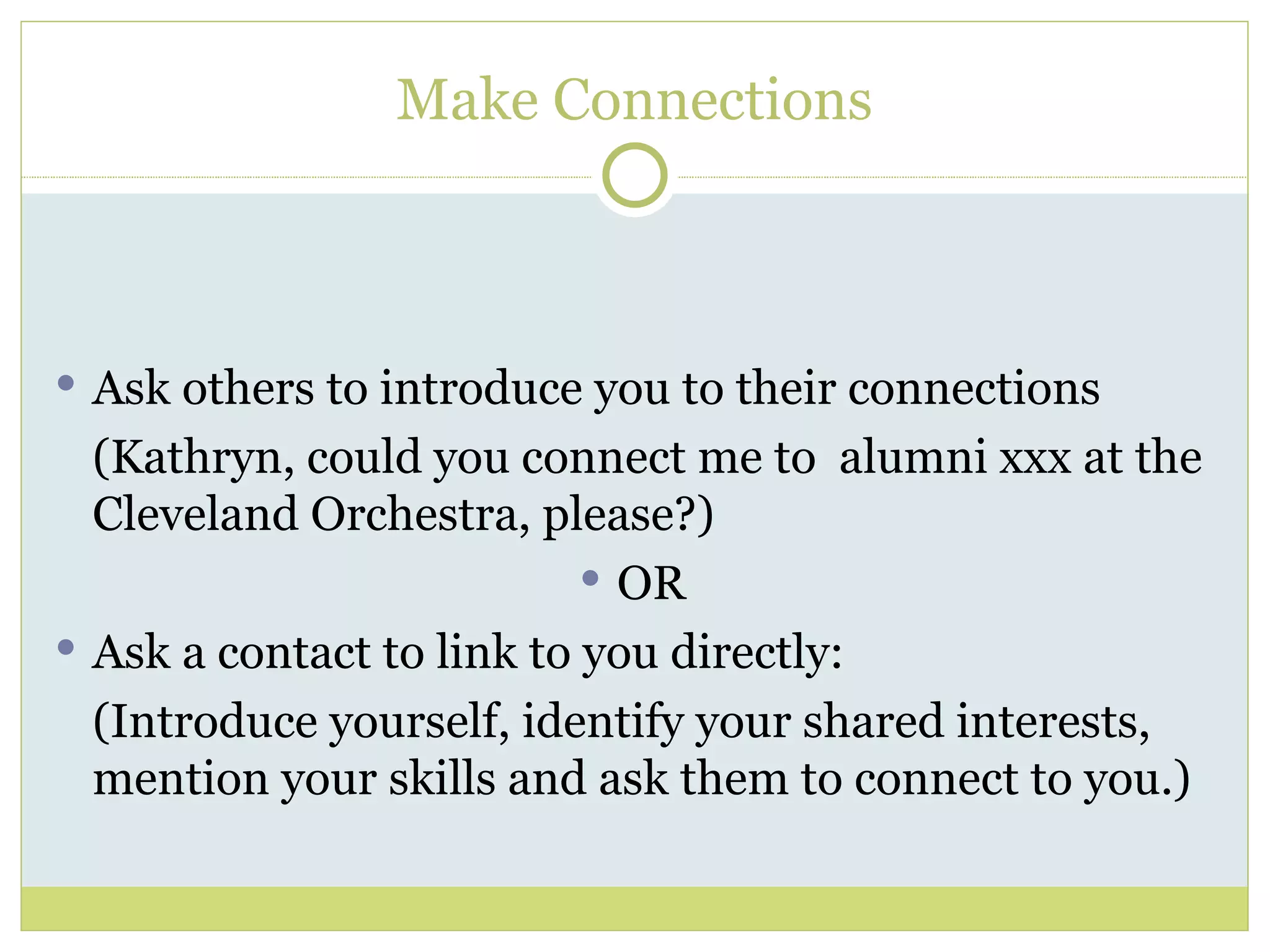 Ask others to introduce you to their connections (Kathryn, could you connect me to  alumni xxx at the Cleveland Orchestra, please?) OR Ask a contact to link to you directly: (Introduce yourself, identify your shared interests, mention your skills and ask them to connect to you.) Make Connections 