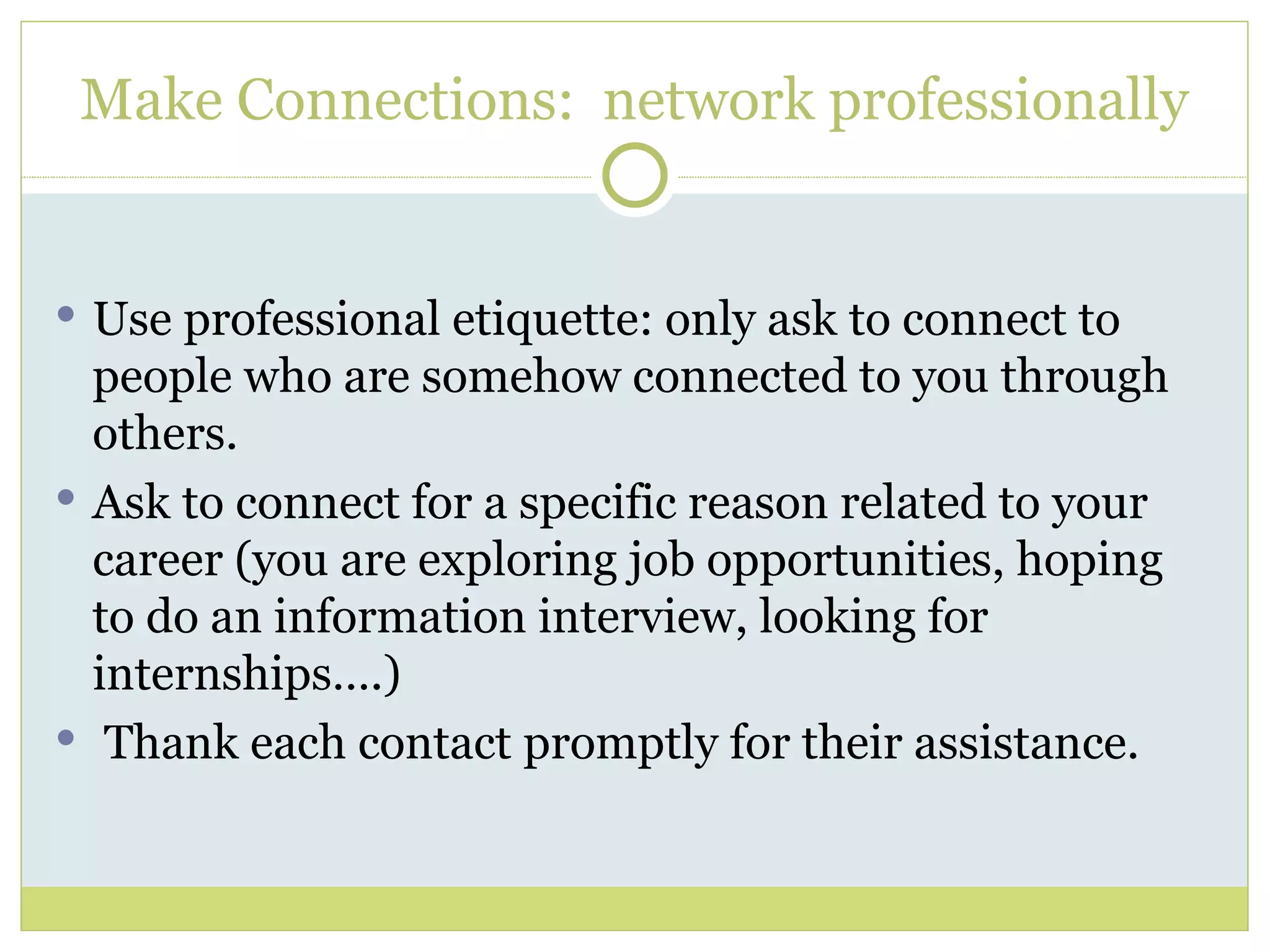 Use professional etiquette: only ask to connect to people who are somehow connected to you through others. Ask to connect for a specific reason related to your career (you are exploring job opportunities, hoping to do an information interview, looking for internships….) Thank each contact promptly for their assistance.  Make Connections:  network professionally 