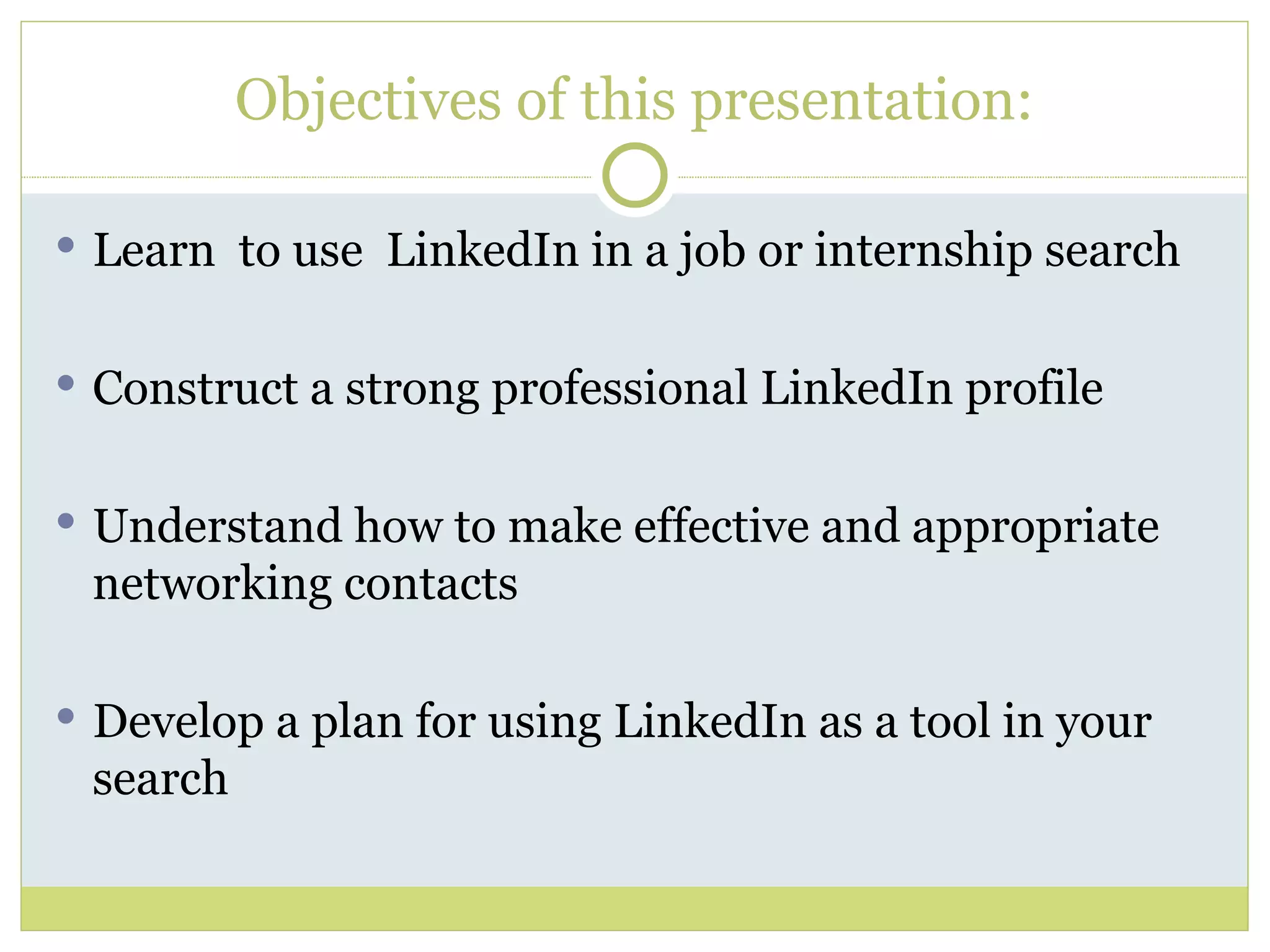 Objectives of this presentation: Learn  to use  LinkedIn in a job or internship search Construct a strong professional LinkedIn profile Understand how to make effective and appropriate networking contacts Develop a plan for using LinkedIn as a tool in your search 