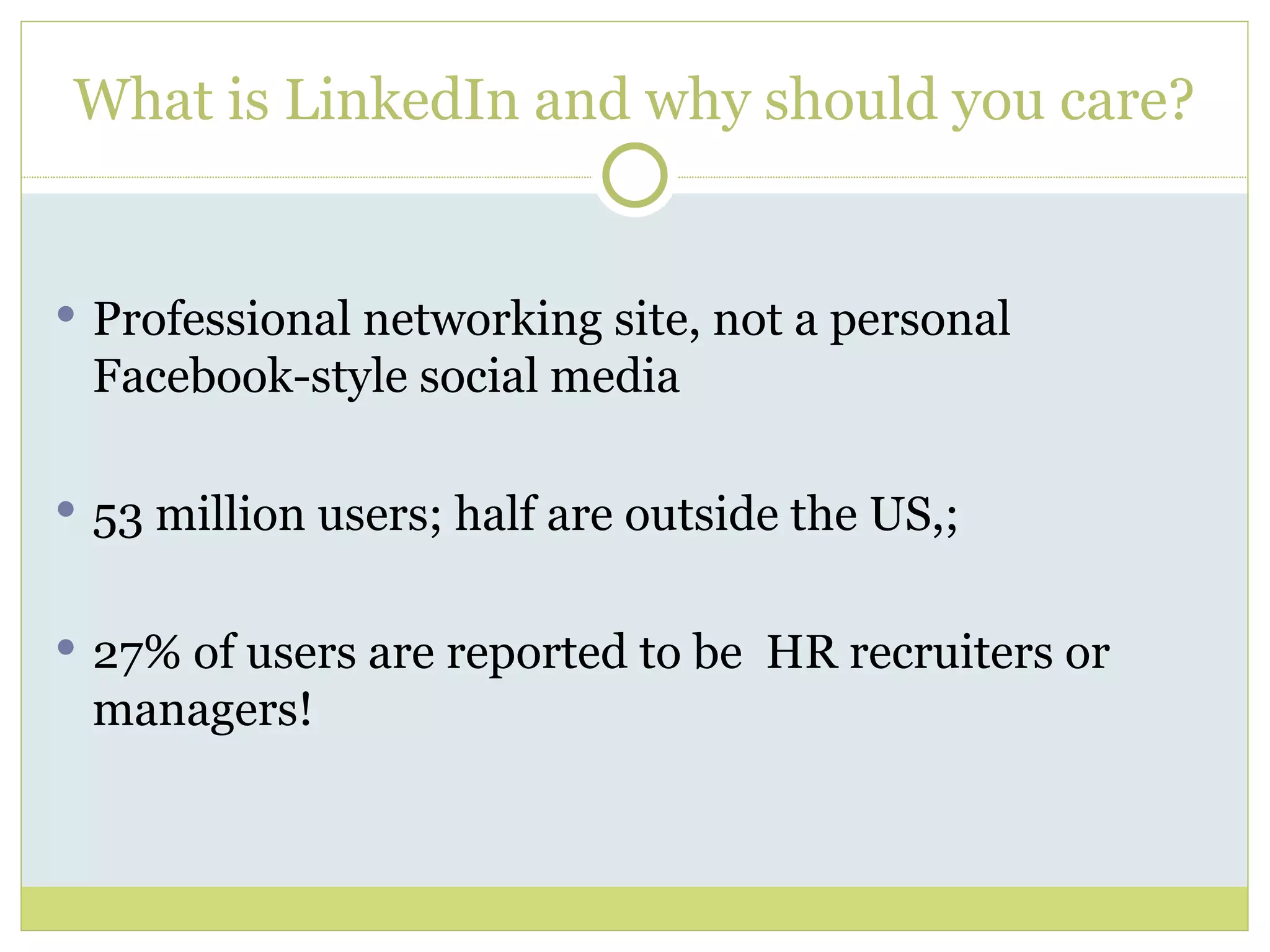 What is LinkedIn and why should you care? Professional networking site, not a personal Facebook-style social media 53 million users; half are outside the US,;  27% of users are reported to be  HR recruiters or  managers! 