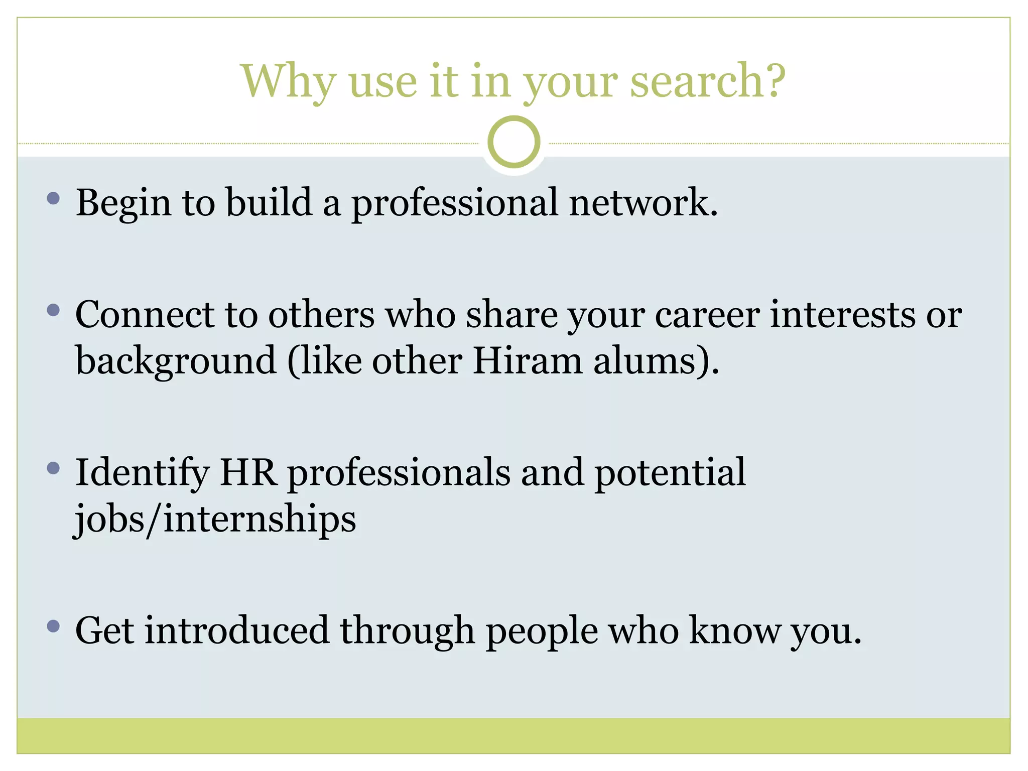 Why use it in your search? Begin to build a professional network. Connect to others who share your career interests or background (like other Hiram alums). Identify HR professionals and potential jobs/internships Get introduced through people who know you. 