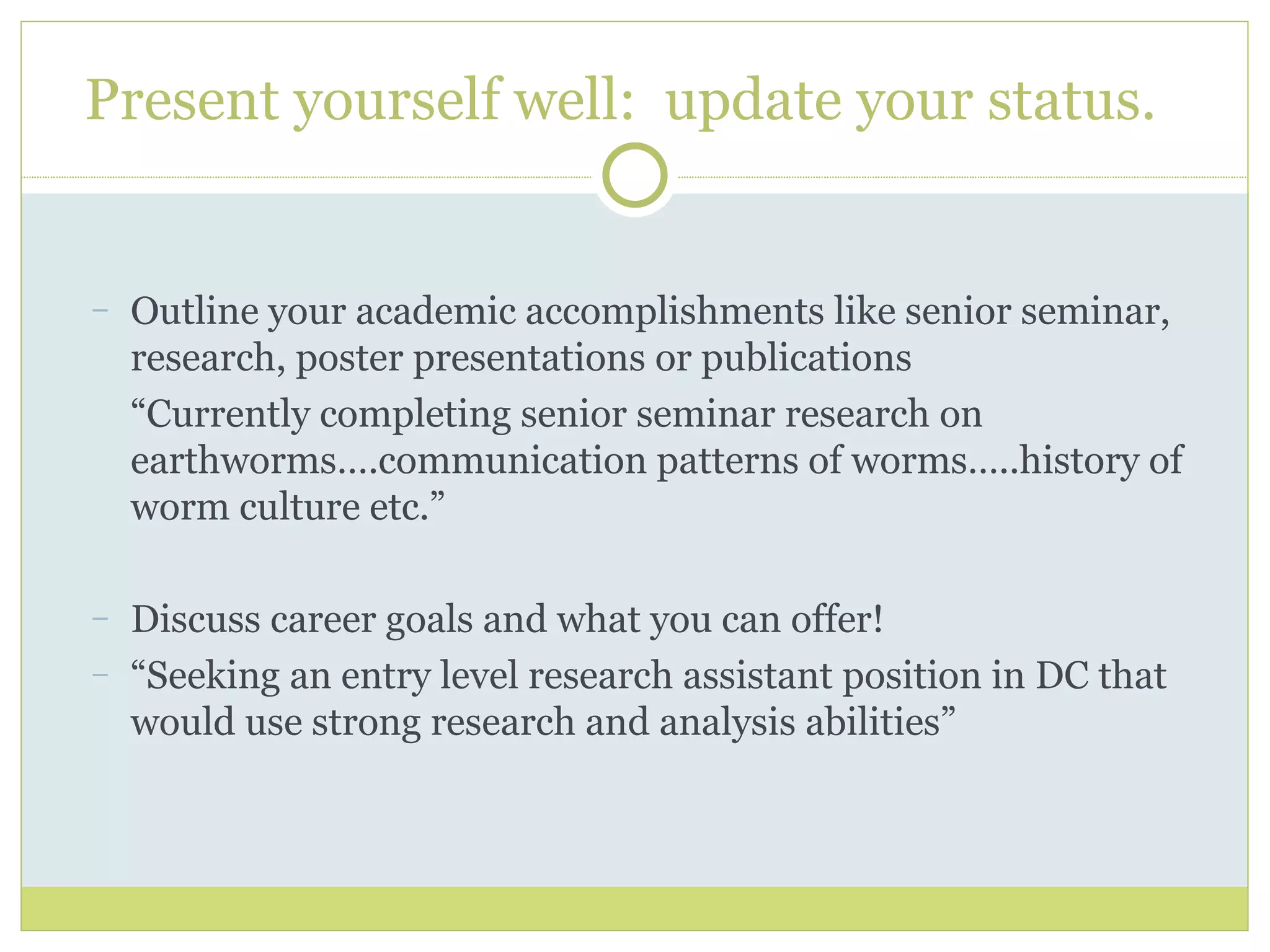Present yourself well:  update your status.  Outline your academic accomplishments like senior seminar, research, poster presentations or publications “ Currently completing senior seminar research on earthworms….communication patterns of worms…..history of worm culture etc.” Discuss career goals and what you can offer! “ Seeking an entry level research assistant position in DC that would use strong research and analysis abilities” 