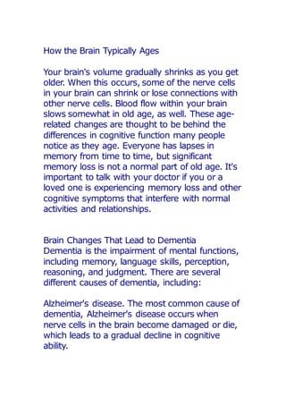 How the Brain Typically Ages
Your brain's volume gradually shrinks as you get
older. When this occurs, some of the nerve cells
in your brain can shrink or lose connections with
other nerve cells. Blood flow within your brain
slows somewhat in old age, as well. These age-
related changes are thought to be behind the
differences in cognitive function many people
notice as they age. Everyone has lapses in
memory from time to time, but significant
memory loss is not a normal part of old age. It's
important to talk with your doctor if you or a
loved one is experiencing memory loss and other
cognitive symptoms that interfere with normal
activities and relationships.
Brain Changes That Lead to Dementia
Dementia is the impairment of mental functions,
including memory, language skills, perception,
reasoning, and judgment. There are several
different causes of dementia, including:
Alzheimer's disease. The most common cause of
dementia, Alzheimer's disease occurs when
nerve cells in the brain become damaged or die,
which leads to a gradual decline in cognitive
ability.
 