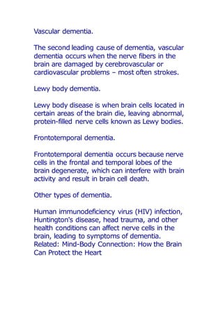 Vascular dementia.
The second leading cause of dementia, vascular
dementia occurs when the nerve fibers in the
brain are damaged by cerebrovascular or
cardiovascular problems – most often strokes.
Lewy body dementia.
Lewy body disease is when brain cells located in
certain areas of the brain die, leaving abnormal,
protein-filled nerve cells known as Lewy bodies.
Frontotemporal dementia.
Frontotemporal dementia occurs because nerve
cells in the frontal and temporal lobes of the
brain degenerate, which can interfere with brain
activity and result in brain cell death.
Other types of dementia.
Human immunodeficiency virus (HIV) infection,
Huntington's disease, head trauma, and other
health conditions can affect nerve cells in the
brain, leading to symptoms of dementia.
Related: Mind-Body Connection: How the Brain
Can Protect the Heart
 