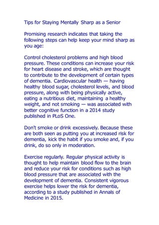 Tips for Staying Mentally Sharp as a Senior
Promising research indicates that taking the
following steps can help keep your mind sharp as
you age:
Control cholesterol problems and high blood
pressure. These conditions can increase your risk
for heart disease and stroke, which are thought
to contribute to the development of certain types
of dementia. Cardiovascular health — having
healthy blood sugar, cholesterol levels, and blood
pressure, along with being physically active,
eating a nutritious diet, maintaining a healthy
weight, and not smoking — was associated with
better cognitive function in a 2014 study
published in PLoS One.
Don't smoke or drink excessively. Because these
are both seen as putting you at increased risk for
dementia, kick the habit if you smoke and, if you
drink, do so only in moderation.
Exercise regularly. Regular physical activity is
thought to help maintain blood flow to the brain
and reduce your risk for conditions such as high
blood pressure that are associated with the
development of dementia. Consistent vigorous
exercise helps lower the risk for dementia,
according to a study published in Annals of
Medicine in 2015.
 
