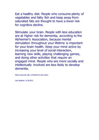 Eat a healthy diet. People who consume plenty of
vegetables and fatty fish and keep away from
saturated fats are thought to have a lower risk
for cognitive decline.
Stimulate your brain. People with less education
are at higher risk for dementia, according to the
Alzheimer’s Association, because mental
stimulation throughout your lifetime is important
for your brain health. Keep your mind active by
increasing your level of social interaction,
learning new skills, playing challenging games,
and doing other activities that require an
engaged mind. People who are more socially and
intellectually involved are less likely to develop
dementia.
Marie Suszynski also contributed to this report.
Last Updated: 2/19/2015
 