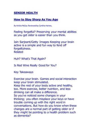 SENIOR HEALTH
How to Stay Sharp As You Age
By Krisha McCoy Reviewedby Cynthia Haines,
Feeling forgetful? Preserving your mental abilities
as you get older is easier than you think.
Iain Sarjeant/Getty Images Keeping your brain
active is a simple and fun way to fend off
forgetfulness.
Related
Huh? What's That Again?
Is Red Wine Really Good for You?
Key Takeaways
Exercise your brain. Games and social interaction
keep your brain stimulated.
Keep the rest of your body active and healthy,
too. More exercise, better nutrition, and less
drinking can all make a difference.
So you've noticed some changes in your
thinking; you often misplace your keys or have
trouble coming up with the right word in
conversations. But how do you know when these
changes are a normal part of getting older or if
they might be pointing to a health problem such
as dementia?
 