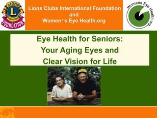 Lions Clubs International Foundation
and
Women’s Eye Health.org
Eye Health for Seniors:
Your Aging Eyes and
Clear Vision for Life
 
