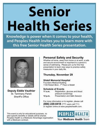 Personal Safety and Security
                                        Whether at home, away from home or at work, a safe
                                        and secure environment is important to a person’s
                                        sense of well-being. Please join us for this free
                                        presentation to learn new ways to practice safety
                                        measures in your daily life.

                                        Thursday, November 29

                                        Slidell Memorial Hospital
                                        Founders Medical Building
                                        1150 Robert Blvd., 1st Floor ● Slidell

                                        Schedule of Events
Deputy Eddie Vauthier                   11 a.m.       Registration, glucose and blood
    St. Tammany Parish                                pressure screenings
       Sheriff’s Office                 12 p.m.       Presentation and Q&A Session

                                        For more information or to register, please call
                                        (866) 220-0418 (TTY users call 711)
                                        or register online at www.peopleshealth.com.


This event is only for educational purposes, no
plan-specific benefits or details will be shared.
Peoples Health is a Medicare Advantage organization
with a Medicare contract.
 