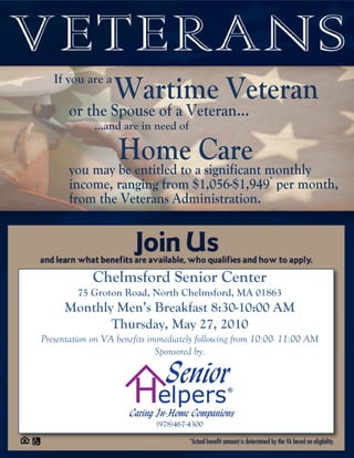 If you are a
                  Wartime Veteran
       or the Spouse of a Veteran…
             …and are in need of

               Home aCare monthly
       you may be entitled to significant
       income, ranging from $1,056-$1,949* per month,
       from the Veterans Administration.




             Chelmsford Senior Center
         75 Groton Road, North Chelmsford, MA 01863
     Monthly Men’s Breakfast 8:30-10:00 AM
            Thursday, May 27, 2010
Presentation on VA benefits immediately following from 10:00- 11:00 AM
                              Sponsored by:




                             (978)467-4300
 
