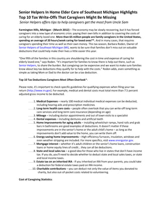 Senior Helpers In Home Elder Care of Southeast Michigan Highlights
Top 10 Tax Write-Offs That Caregivers Might Be Missing
Senior Helpers offers tips to help caregivers get the most from Uncle Sam

Farmington Hills, Michigan - (March 2012) – The economy may be slowly recovering, but it has forced
caregivers into a new type of economic crisis: paying their own bills in addition to covering the costs of
caring for an elderly loved one. More than 65 million people are family caregivers in the United States,
spending an average of 20 hours/week caring for loved ones**. And in many cases, that requires
caregivers spending their time as well as their own money. This tax season, Barbara Roden, Owner of
Senior Helpers of Southeast Michigan (MI), wants to be sure that families don’t miss out on valuable
deductions that could help make their lives a little easier this year.

“One fifth of the families in this country are shouldering the cost in time and expense of caring for
elderly loved one,” says Roden. “It’s important for families to know there is help out there, such as
Senior Helpers, to share the burden. But caregiving can be expensive and we want to make sure families
know about key tax deductions they qualify for to help with the costs.” Roden adds, even something as
simple as taking Mom or Dad to the doctor can be a tax deduction.

Top 10 Tax Deductions Caregivers Most Often Overlook*:

Please note, it’s important to check specific guidelines for qualifying expenses when filing your tax
return (http://www.irs.gov). For example, medical and dental costs must total more than 7.5 percent
adjusted gross income to be deducted.

        .............1. Medical Expenses – nearly 100 medical individual medical expenses can be deducted,
                        including hearing aids and prescription medicines
        .............2. Long-term health care costs – people often overlook that you can write-off long-term

                        care services and long-term care insurance (depending on age)
        .............3. Mileage – including doctor appointments and out of town visits to a specialist

        .............4. Dental expenses – including dentures and artificial teeth

        .............5. Home improvements for aging adults – installing wheelchair ramps, hand rails and grab

                        bars in bathrooms are good examples of deductions. It doesn’t matter if these
                        improvements are in the senior’s home or the adult child’s home – as long as the
                        improvements don’t add value to the home, you can write them off.
        .............6. Energy saving home improvements – High efficiency furnaces, insulation, windows and

                        even weather stripping are included. For more specifics, visit www.energystar.gov.
        .............7. Mortgage interest – whether it’s adult children or the senior’s home loans, construction

                        loans or home equity lines of credit… they can all be deductions.
        .............8. State and local sales tax – a good idea for those who live in states that don’t have income

                        tax. If you do, you'll need to decide whether to deduct state and local sales taxes, or state
                        and local income taxes.
        .............9. Estate tax on an inherited IRA - If you inherited an IRA from your parents, you could take

                        a deduction for federal estate taxes paid on IRA income.
        ..........10. Charitable contributions – you can deduct not only the value of items you donated to

                         charity, but also out-of-pocket costs related to volunteering.

Cost of Caregiving Statistics:
 