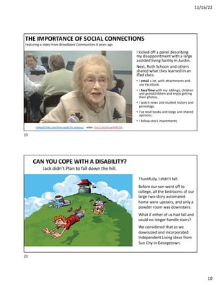 11/16/22
10
THE IMPORTANCE OF SOCIAL CONNECTIONS
Featuring a video from Broadband Communities 8 years ago
I kicked off a panel describing
my disappointment with a large
assisted living facility in Austin.
Next, Ruth Schoon and others
shared what they learned in an
iPad class:
• I email a lot, with attachments and
use Facebook.
• I FaceTime with my siblings, children
and grandchildren and enjoy getting
their photos.
• I watch news and studied history and
genealogy.
• I’ve read books and blogs and shared
opinions.
• I follow stock investments.
mHealthTalk.com/free-ipads-for-seniors/ video: YouTu.be/htLswR9BUD4
19
Thankfully, I didn’t fall.
Before our son went off to
college, all the bedrooms of our
large two-story automated
home were upstairs, and only a
powder room was downstairs.
What if either of us had fall and
could no longer handle stairs?
We considered that as we
downsized and incorporated
Independent Living ideas from
Sun City in Georgetown.
CAN YOU COPE WITH A DISABILITY?
Jack didn’t Plan to fall down the hill.
20
 
