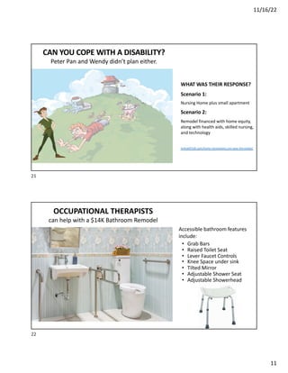 11/16/22
11
WHAT WAS THEIR RESPONSE?
Scenario 1:
Nursing Home plus small apartment
Scenario 2:
Remodel financed with home equity,
along with health aids, skilled nursing,
and technology
mHealthTalk.com/home-renovations-can-save-the-estate/
CAN YOU COPE WITH A DISABILITY?
Peter Pan and Wendy didn’t plan either.
21
Accessible bathroom features
include:
• Grab Bars
• Raised Toilet Seat
• Lever Faucet Controls
• Knee Space under sink
• Tilted Mirror
• Adjustable Shower Seat
• Adjustable Showerhead
OCCUPATIONAL THERAPISTS
can help with a $14K Bathroom Remodel
22
 