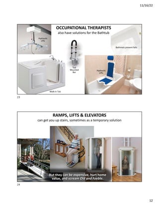 11/16/22
12
OCCUPATIONAL THERAPISTS
also have solutions for the Bathtub
Bathmats prevent falls
Tub
Mounted
Bar
Walk-in Tub
Hydraulic
Lifts
Hydraulic
Lifts
23
RAMPS, LIFTS & ELEVATORS
can get you up stairs, sometimes as a temporary solution
But they can be expensive, hurt home
value, and scream Old and Feeble.
24
 
