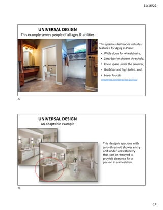 11/16/22
14
UNIVERSAL DESIGN
This example serves people of all ages & abilities
This spacious bathroom includes
features for Aging in Place:
• Wide doors for wheelchairs,
• Zero-barrier shower threshold,
• Knee space under the counter,
• Grab bar and high toilet, and
• Lever faucets.
mHealthTalk.com/need-to-redo-your-loo/
27
UNIVERSAL DESIGN
An adaptable example
This design is spacious with
zero-threshold shower entry
and under-sink cabinetry
that can be removed to
provide clearance for a
person in a wheelchair.
28
 