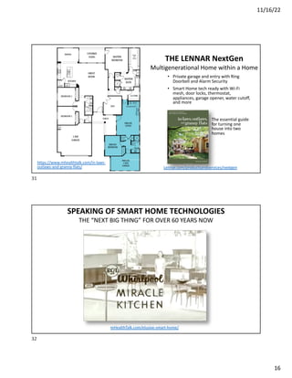 11/16/22
16
THE LENNAR NextGen
Multigenerational Home within a Home
The essential guide
for turning one
house into two
homes
https://www.mhealthtalk.com/in-laws-
outlaws-and-granny-flats/
• Private garage and entry with Ring
Doorbell and Alarm Security
• Smart Home tech ready with Wi-Fi
mesh, door locks, thermostat,
appliances, garage opener, water cutoff,
and more
Lennar.com/productsandservices/nextgen
31
SPEAKING OF SMART HOME TECHNOLOGIES
THE “NEXT BIG THING” FOR OVER 60 YEARS NOW
mHealthTalk.com/elusive-smart-home/
32
 