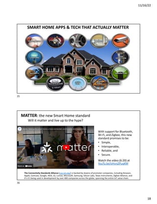 11/16/22
18
SMART HOME APPS & TECH THAT ACTUALLY MATTER
35
MATTER: the new Smart Home standard
Will it matter and live up to the hype?
With support for Bluetooth,
Wi-Fi, and Zigbee, this new
standard promises to be:
• Simple,
• Interoperable,
• Reliable, and
• Secure.
Watch the video (6:20) at
YouTu.be/oHsnjZPuqKM
The Connectivity Standards Alliance (csa-iot.org/) is backed by dozens of promoter companies, including Amazon,
Apple, Comcast, Google, IKEA, LG, Lutron, Microsoft, Samsung, Silicon Labs, Texas Instruments, Zigbee Alliance, and
it’s it’s being used in development by over 400 companies across the globe, spanning the entire IoT value chain.
36
 