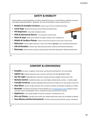 11/16/22
20
SAFETY & MOBILITY
Avoid accidents caused by disability, sore joints, weakened muscles, or a lack of balance, dexterity and vision
that makes simple tasks difficult. Remember “An ounce of prevention is worth a pound of cure.”
• Rockers & Unstable Furniture. Seniors may use them to steady themselves.
• Loose Rugs. Remove this primary cause of falls and broken bones.
• Pill Dispensers. They make compliance easier.
• PERS & Monitored Alarms. An easy way to summon help.
• Stairs & steps. Make sure handrails are stable. Consider rails in hallways too.
• Mobile & Cordless Phones. They’re smart and can be put in any room or every room.
• Bathroom: Install a higher toilet seat, a seat in the shower, grab bars, and a hand-held showerhead.
• Lifts & Elevators. Critical if your two-story home lacks a bedroom and full bath downstairs.
• Doorways. Remove doors serving no useful purpose and widen doorways for walkers & wheelchairs.
39
COMFORT & CONVENIENCE
• Simplify. De-clutter, reorganize, clean house, and discard everything that’s not truly needed.
• Lighten up. Replace heavy pots, pans, vacuums, and trash cans with lightweight models.
• See the Light. Bright lighting is important to people with poor eyesight. Choose warm LEDs.
• Remote Control. Handheld remotes can control lights, window blinds, and fans – all while seated.
• Friendly Furniture. Consider adjustable beds and chairs but make sure it’s easy to get in and out of.
• Stay Warm. Seniors can get cold when still, so improve insulation and weather stripping to cut drafts.
• Remodel. The National Association of Home Builders has a Certified Aging-in-Place program to teach
contractors about remodeling for seniors. Compare the total costs with that of moving.
• Appliances. Front-loaded models are easy for someone in a wheelchair to use.
• Hire out Chores. Consider home health care, weekly maid service, lawn care, and Meals on Wheels.
• Save Money and the Environment. Purchase wisely, buy second hand, recycle, and donate.
40
 