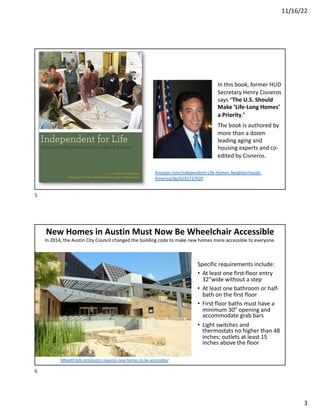 11/16/22
3
In this book, former HUD
Secretary Henry Cisneros
says “The U.S. Should
Make ‘Life-Long Homes’
a Priority.”
The book is authored by
more than a dozen
leading aging and
housing experts and co-
edited by Cisneros.
Amazon.com/Independent-Life-Homes-Neighborhoods-
America/dp/0292737920
5
New Homes in Austin Must Now Be Wheelchair Accessible
In 2014, the Austin City Council changed the building code to make new homes more accessible to everyone.
Specific requirements include:
• At least one first-floor entry
32”wide without a step
• At least one bathroom or half-
bath on the first floor
• First floor baths must have a
minimum 30” opening and
accommodate grab bars
• Light switches and
thermostats no higher than 48
inches; outlets at least 15
inches above the floor
MhealthTalk.com/austin-requires-new-homes-to-be-accessible/
6
 