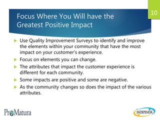 Focus Where You Will have the
Greatest Positive Impact
 Use Quality Improvement Surveys to identify and improve
the elements within your community that have the most
impact on your customer’s experience.
 Focus on elements you can change.
 The attributes that impact the customer experience is
different for each community.
 Some impacts are positive and some are negative.
 As the community changes so does the impact of the various
attributes.
10
 