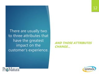 There are usually two
to three attributes that
have the greatest
impact on the
customer’s experience.
AND THOSE ATTRIBUTES
CHANGE...
12
 