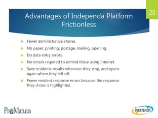 Advantages of Independa Platform
Frictionless
 Fewer administrative chores.
 No paper, printing, postage, mailing, opening.
 Do data entry errors.
 No emails required to remind those using Internet.
 Save residents results whenever they stop, and opens
again where they left off.
 Fewer resident response errors because the response
they chose is highlighted.
25
 
