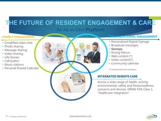 | Company Confidential WWW.INDEPENDA.COM28
THE FUTURE OF RESIDENT ENGAGEMENT & CARE
An All-in-One Platform
INTEGRATED REMOTE CARE
Across a wide range of health, activity,
environmental, safety and fitness/wellness
concerns and devices. HIPAA FDA Class 1,
“healthcare integration”.
FAMILY ENGAGEMENT
• Simplified video chat
• Photo sharing
• Message sharing
• Video sharing
• Life Stories
• Call button
• Music stations
• Personal Shared Calendar
ORGANIZATIONAL ENGAGEMENT
• Personalized Digital Signage
• Broadcast messages
• Surveys
• Dining Menus
• Web content (*)
• Video content(*)
• Community calendar
(*) transformative for compliance
 